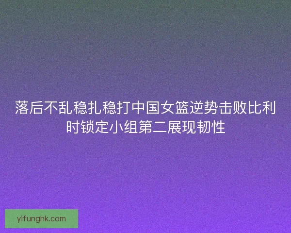 落后不乱稳扎稳打中国女篮逆势击败比利时锁定小组第二展现韧性