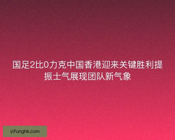 国足2比0力克中国香港迎来关键胜利提振士气展现团队新气象