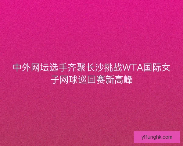 中外网坛选手齐聚长沙挑战WTA国际女子网球巡回赛新高峰