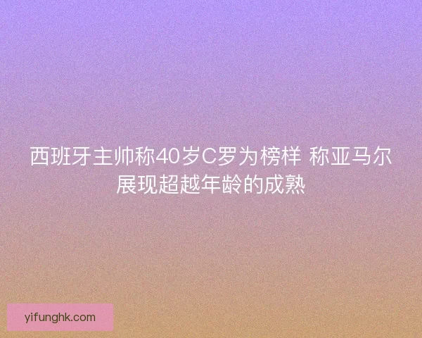 西班牙主帅称40岁C罗为榜样 称亚马尔展现超越年龄的成熟