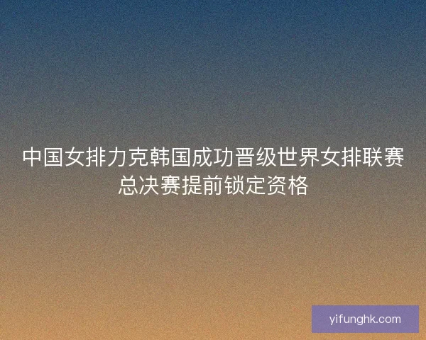 中国女排力克韩国成功晋级世界女排联赛总决赛提前锁定资格